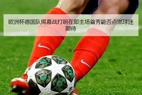 欧洲杯德国队揭幕战打响在即主场首秀能否点燃球迷期待 - kaiyun