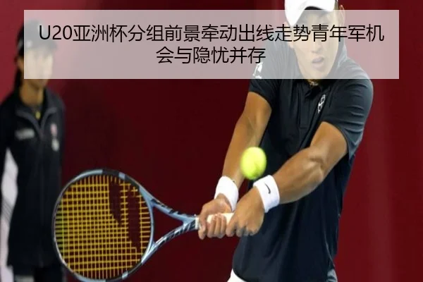 U20亚洲杯分组前景牵动出线走势青年军机会与隐忧并存 | kaiyun